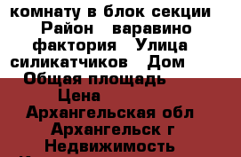 комнату в блок-секции › Район ­ варавино фактория › Улица ­ силикатчиков › Дом ­ 3 › Общая площадь ­ 14 › Цена ­ 660 000 - Архангельская обл., Архангельск г. Недвижимость » Квартиры продажа   . Архангельская обл.,Архангельск г.